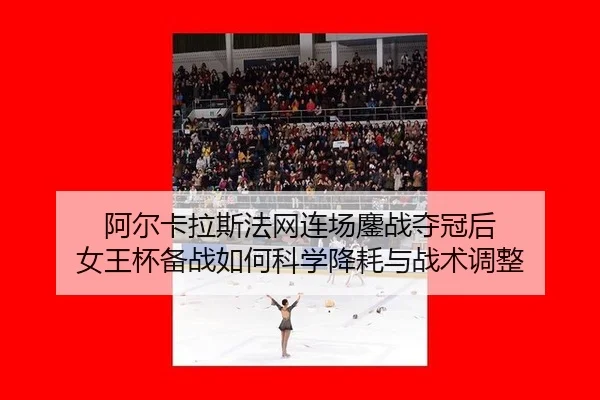 阿尔卡拉斯法网连场鏖战夺冠后 女王杯备战如何科学降耗与战术调整