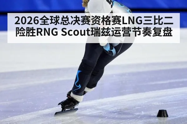 2026全球总决赛资格赛LNG三比二险胜RNG Scout瑞兹运营节奏复盘