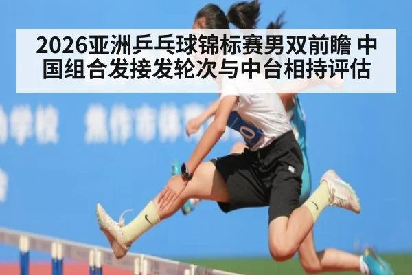 2026亚洲乒乓球锦标赛男双前瞻 中国组合发接发轮次与中台相持评估